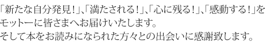 「新たな自分発見！」、「満たされる！」、「心に残る！」、「感動する！」をモットーに皆さまへお届けいたします。そして本をお読みになられた方々との出会いに感謝致します。