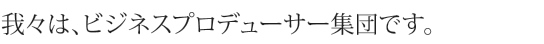 我々は、ビジネスプロデューサー集団です。