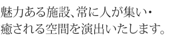 魅力ある施設、常に人が集い・癒される空間を演出いたします。