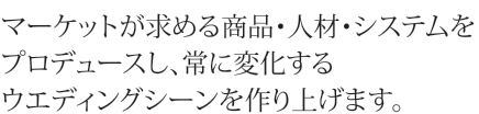 マーケットが求める商品・人材・システムをプロデュースし、常に変化するウエディングシーンを作り上げます。