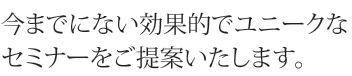 今までにない効果的でユニークなセミナーをご提案いたします。