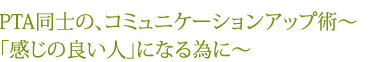 PTA同士の、コミュニケーションアップ術～「感じの良い人」になる為に～