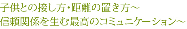 子供との接し方・距離の置き方～信頼関係を生む最高のコミュニケーション～