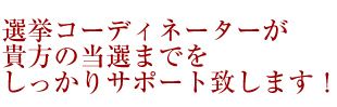 選挙コーディネーターが貴方の当選までをしっかりサポート致します！
