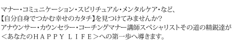 マナー・コミュニケーション・スピリチュアル・メンタルケア・など、【自分自身でつかむ幸せのカタチ】を見つけてみませんか？アナウンサー・カウンセラー・コーチングマナー講師スペシャリストその道の精鋭達が＜あなたのＨＡＰＰＹ ＬＩＦＥ＞への第一歩へ導きます。